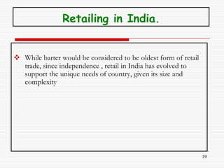 Retailing in India.


 While barter would be considered to be oldest form of retail
  trade, since independence , retail in India has evolved to
  support the unique needs of country, given its size and
  complexity




                                                                 19
 