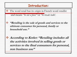 Introduction:
 The word retail has its origin in French word retaillier
   and means “to cut a piece’’ or “to break bulk’.

 “Retailing is the sale of goods and services to the
   ultimate consumer for personal, family or
   household use.”

 According to Kotler: “Retailing includes all
   the activities involved in selling goods or
   services to the final consumers for personal,
   non business use”
                                                             2
 