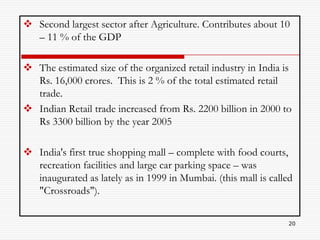  Second largest sector after Agriculture. Contributes about 10
  – 11 % of the GDP

 The estimated size of the organized retail industry in India is
  Rs. 16,000 crores. This is 2 % of the total estimated retail
  trade.
 Indian Retail trade increased from Rs. 2200 billion in 2000 to
  Rs 3300 billion by the year 2005

 India's first true shopping mall – complete with food courts,
  recreation facilities and large car parking space – was
  inaugurated as lately as in 1999 in Mumbai. (this mall is called
  "Crossroads").

                                                                 20
 