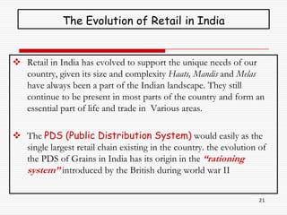 The Evolution of Retail in India


 Retail in India has evolved to support the unique needs of our
  country, given its size and complexity Haats, Mandis and Melas
  have always been a part of the Indian landscape. They still
  continue to be present in most parts of the country and form an
  essential part of life and trade in Various areas.

 The PDS (Public Distribution System) would easily as the
  single largest retail chain existing in the country. the evolution of
  the PDS of Grains in India has its origin in the “rationing
  system” introduced by the British during world war II

                                                                     21
 