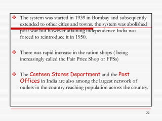  The system was started in 1939 in Bombay and subsequently
  extended to other cities and towns. the system was abolished
  post war but however attaining independence India was
  forced to reintroduce it in 1950.

 There was rapid increase in the ration shops ( being
  increasingly called the Fair Price Shop or FPSs)

 The Canteen Stores Department and the Post
  Offices in India are also among the largest network of
  outlets in the country reaching population across the country.



                                                              22
 