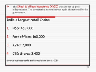     The Khadi & Village industries (KVIC) was also set up post
     independence. The cooperative movement was again championed by the
     government.

India's Largest retail Chains:

1.   PDS: 463,000

2.   Post offices: 160,000

3.   KVIC: 7,000

4.   CSD Stores:3,400

(source business world marketing White book 2005)

                                                                     23
 