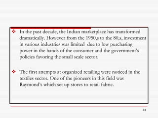  In the past decade, the Indian marketplace has transformed
  dramatically. However from the 1950,s to the 80,s, investment
  in various industries was limited due to low purchasing
  power in the hands of the consumer and the government’s
  policies favoring the small scale sector.

 The first attempts at organized retailing were noticed in the
  textiles sector. One of the pioneers in this field was
  Raymond’s which set up stores to retail fabric.



                                                                  24
 