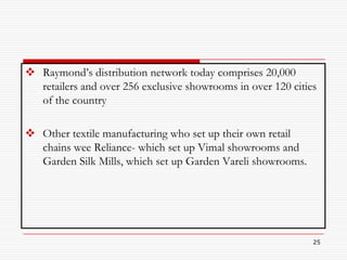  Raymond’s distribution network today comprises 20,000
  retailers and over 256 exclusive showrooms in over 120 cities
  of the country

 Other textile manufacturing who set up their own retail
  chains wee Reliance- which set up Vimal showrooms and
  Garden Silk Mills, which set up Garden Vareli showrooms.




                                                              25
 