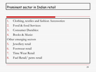 Prominent sector in Indian retail



1. Clothing, textiles and fashion Accessories:
2. Food & food Services:
3. Consumer Durables:
4. Books & Music:
Other emerging sectors
5. Jewellery retail
6. Footwear retail
7. Time Wear Retail
8. Fuel Retail/ petro retail

                                                 29
 