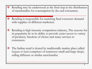  Retailing may be understood as the final step in the distribution
  of merchandise for consumption by the end consumers.

 Retailing is responsible for matching final consumer demand
  with supplies of different marketers.

 Retailing is high intensity competition industry, The reasons for
  its popularity lie in its ability to provide easier access to variety
  of products, freedom of choice and many services to
  consumers.

 The Indian retail is dotted by traditionally market place called
  bazaars or haats comprises of numerous small and large shops,
  selling different or similar merchandise

                                                                    3
 