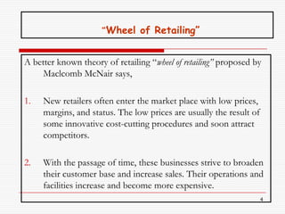 “’Wheel of Retailing”


A better known theory of retailing “wheel of retailing” proposed by
     Maclcomb McNair says,

1.   New retailers often enter the market place with low prices,
     margins, and status. The low prices are usually the result of
     some innovative cost-cutting procedures and soon attract
     competitors.

2.   With the passage of time, these businesses strive to broaden
     their customer base and increase sales. Their operations and
     facilities increase and become more expensive.
                                                                     4
 