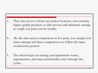 3.   They may move to better up market locations, start carrying
     higher quality products or add services and ultimately emerge
     as a high cost price service retailer.

4.    By this time newer competitors as low price, low margin, low
     status emerge and these competitors too follow the same
     evolutionary process.

5.   The wheel keeps on turning and department stories,
     supermarkets, and mass merchandise went through this
     cycles.
                                                                 5
 