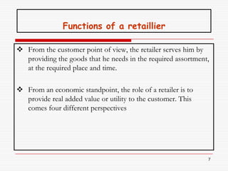 Functions of a retaillier

 From the customer point of view, the retailer serves him by
  providing the goods that he needs in the required assortment,
  at the required place and time.

 From an economic standpoint, the role of a retailer is to
  provide real added value or utility to the customer. This
  comes four different perspectives




                                                              7
 