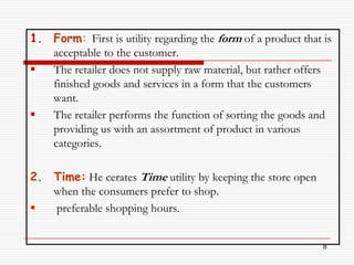 1. Form: First is utility regarding the form of a product that is
   acceptable to the customer.
  The retailer does not supply raw material, but rather offers
   finished goods and services in a form that the customers
   want.
  The retailer performs the function of sorting the goods and
   providing us with an assortment of product in various
   categories.

2. Time: He cerates Time utility by keeping the store open
   when the consumers prefer to shop.
  preferable shopping hours.


                                                               8
 