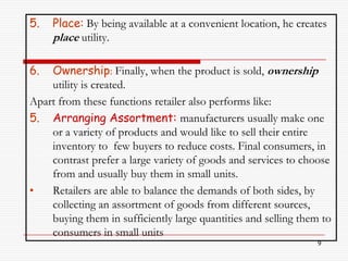 5.   Place: By being available at a convenient location, he creates
     place utility.

6.  Ownership: Finally, when the product is sold, ownership
    utility is created.
Apart from these functions retailer also performs like:
5. Arranging Assortment: manufacturers usually make one
    or a variety of products and would like to sell their entire
    inventory to few buyers to reduce costs. Final consumers, in
    contrast prefer a large variety of goods and services to choose
    from and usually buy them in small units.
•   Retailers are able to balance the demands of both sides, by
    collecting an assortment of goods from different sources,
    buying them in sufficiently large quantities and selling them to
    consumers in small units
                                                                9
 