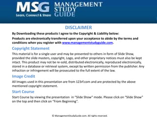 DISCLAIMER
By Downloading these products I agree to the Copyright & Liability below:
Products are electronically transferred upon your acceptance to abide by the terms and
conditions when you register with www.managementstudyguide.com.
Copyright Statement
This material is for a single user and may be presented to others in form of Slide Show,
provided the slide masters, copyright, Logo, and other proprietary notices must also be kept
intact. This product may not be re-sold, distributed electronically, reproduced electronically,
stored in a database or retrieval system, except by written permission from the publisher. Any
infraction or infringement will be prosecuted to the full extent of the law.
Image Credit
All Images used in this presentation are from 123rf.com and are protected by the above
mentioned copyright statement.
Start Course
Start Course by viewing the presentation in “Slide Show“ mode. Please click on “Slide Show”
on the top and then click on “From Beginning”.
© ManagementStudyGuide.com. All rights reserved.
 