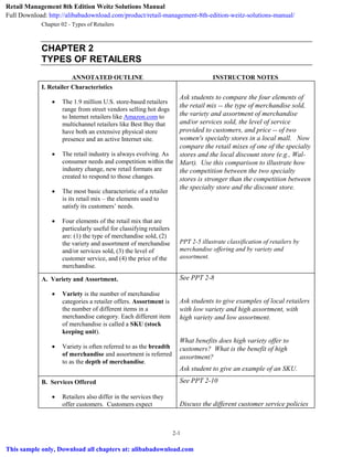 Chapter 02 - Types of Retailers
2-1
CHAPTER 2
TYPES OF RETAILERS
ANNOTATED OUTLINE INSTRUCTOR NOTES
I. Retailer Characteristics
 The 1.9 million U.S. store-based retailers
range from street vendors selling hot dogs
to Internet retailers like Amazon.com to
multichannel retailers like Best Buy that
have both an extensive physical store
presence and an active Internet site.
 The retail industry is always evolving. As
consumer needs and competition within the
industry change, new retail formats are
created to respond to those changes.
 The most basic characteristic of a retailer
is its retail mix – the elements used to
satisfy its customers’ needs.
 Four elements of the retail mix that are
particularly useful for classifying retailers
are: (1) the type of merchandise sold, (2)
the variety and assortment of merchandise
and/or services sold, (3) the level of
customer service, and (4) the price of the
merchandise.
Ask students to compare the four elements of
the retail mix -- the type of merchandise sold,
the variety and assortment of merchandise
and/or services sold, the level of service
provided to customers, and price -- of two
women's specialty stores in a local mall. Now
compare the retail mixes of one of the specialty
stores and the local discount store (e.g., Wal-
Mart). Use this comparison to illustrate how
the competition between the two specialty
stores is stronger than the competition between
the specialty store and the discount store.
PPT 2-5 illustrate classification of retailers by
merchandise offering and by variety and
assortment.
A. Variety and Assortment.
 Variety is the number of merchandise
categories a retailer offers. Assortment is
the number of different items in a
merchandise category. Each different item
of merchandise is called a SKU (stock
keeping unit).
 Variety is often referred to as the breadth
of merchandise and assortment is referred
to as the depth of merchandise.
See PPT 2-8
Ask students to give examples of local retailers
with low variety and high assortment, with
high variety and low assortment.
What benefits does high variety offer to
customers? What is the benefit of high
assortment?
Ask student to give an example of an SKU.
B. Services Offered
 Retailers also differ in the services they
offer customers. Customers expect
See PPT 2-10
Discuss the different customer service policies
Retail Management 8th Edition Weitz Solutions Manual
Full Download: http://alibabadownload.com/product/retail-management-8th-edition-weitz-solutions-manual/
This sample only, Download all chapters at: alibabadownload.com
 