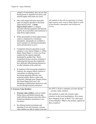 Chapter 02 - Types of Retailers
2-10
category of merchandise, they can use their
buying power to negotiate low prices, and
assured supply when items are scarce.
 One of the largest and most successful
types of category specialist is the home
improvement center. A home
improvement center is a category
specialist offering equipment and material
used by do-it-yourselfers and contractors to
make home improvements.
 While merchandise in home-improvement
centers is displayed in a warehouse
atmosphere, salespeople are available to
assist customers in selecting merchandise
and to tell them how to use it.
 Competition between specialists in each
category is very intense (Staples vs. Office
Depot; Home Depot vs. Lowe’s) as firms
expand into the regions originally
dominated by another firm. Direct
competition focuses on price, resulting in
reduced profits because the competitors
have difficulty differentiating themselves
on other elements of the retail mix.
 In response to this increasing competitive
intensity, the category killers continue to
concentrate on reducing costs by
increasing operating efficiency and
acquiring smaller chains to gain scale
economies, although some category killers,
like Home Depot and Lowe’s are
attempting to differentiate themselves with
service through licensed contractors.
Ask students to describe an experience at a home
improvement center such as Home Depot in terms
of merchandise, atmosphere and salesperson
service.
F. Extreme Value Retailers
 Extreme value retailers, such as Family
Dollar Stores and Dollar General, are
small, full-line discount stores that offer a
limited merchandise assortment at very
low prices.
 By offering limited assortments and
operating in low-rent locations, extreme
value retailers are able to reduce costs and
See PPT 2-34 for a summary of issues facing
extreme value retailers.
Ask students to name the extreme value
retailers in the local marketplace. How many
have shopped at one of them? For what types
of merchandise? What is the primary appeal of
these retailers?
 