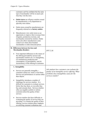 Chapter 02 - Types of Retailers
2-12
customers can't be confident that the same
type of merchandise will be in stock each
time they visit the store.
 Outlet stores are off-price retailers owned
by manufacturers, or by department or
specialty store chains.
 Outlet stores owned by manufacturers are
frequently referred to as factory outlets.
 Manufacturers view outlet stores as an
opportunity to improve their revenues from
irregulars, production overruns, and
merchandise returned by retailers. Outlet
stores also allow manufacturers some
control over where their branded
merchandise is sold at discount prices.
H. Differences between Services and
Merchandise Retailers
 Four important differences in the nature of
the offering provided by services and
merchandise retailers are: (1) intangibility,
(2) simultaneous production and
consumption, (3) perishability, and (4)
inconsistency of the offering to customers.
PPT 2-36
1. Intangibility
 Services are generally intangible --
customers cannot see, touch, or feel them.
Services are performances or actions rather
than objects.
 Intangibility introduces a number of
challenges for services retailers. It is
difficult for customers to evaluate services
before they buy them, or even after they
buy and consume them. Services retailers
often use tangible symbols to inform
customers about the quality of their
services.
 Services retailers also have difficulty in
evaluating the quality of services they are
providing. To evaluate the quality of their
offering, services retailers place emphasis
on soliciting customer evaluations and
Ask students how customers can evaluate the
quality of an intangible service offering. What
problems does intangibility cause for the
services retailer?
 