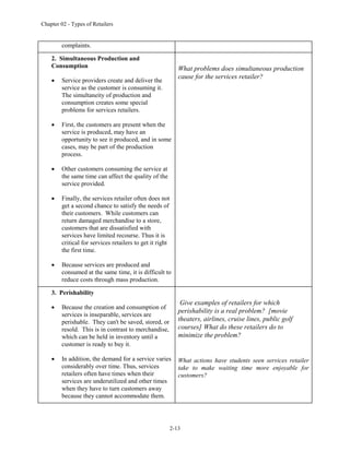 Chapter 02 - Types of Retailers
2-13
complaints.
2. Simultaneous Production and
Consumption
 Service providers create and deliver the
service as the customer is consuming it.
The simultaneity of production and
consumption creates some special
problems for services retailers.
 First, the customers are present when the
service is produced, may have an
opportunity to see it produced, and in some
cases, may be part of the production
process.
 Other customers consuming the service at
the same time can affect the quality of the
service provided.
 Finally, the services retailer often does not
get a second chance to satisfy the needs of
their customers. While customers can
return damaged merchandise to a store,
customers that are dissatisfied with
services have limited recourse. Thus it is
critical for services retailers to get it right
the first time.
 Because services are produced and
consumed at the same time, it is difficult to
reduce costs through mass production.
What problems does simultaneous production
cause for the services retailer?
3. Perishability
 Because the creation and consumption of
services is inseparable, services are
perishable. They can't be saved, stored, or
resold. This is in contrast to merchandise,
which can be held in inventory until a
customer is ready to buy it.
 In addition, the demand for a service varies
considerably over time. Thus, services
retailers often have times when their
services are underutilized and other times
when they have to turn customers away
because they cannot accommodate them.
Give examples of retailers for which
perishability is a real problem? [movie
theaters, airlines, cruise lines, public golf
courses] What do these retailers do to
minimize the problem?
What actions have students seen services retailer
take to make waiting time more enjoyable for
customers?
 