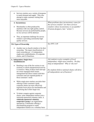 Chapter 02 - Types of Retailers
2-14
 Services retailers use a variety of programs
to match demand and supply. They also
attempt to make customer waiting time
more enjoyable.
4. Inconsistency
 Merchandise is often produced by
machines with very tight quality control.
Because services are performed by people,
no two services will be identical.
 Thus, an important challenge for service
retailers is providing consistently high-
quality services.
What problems does inconsistency cause for
the services retailer? Are there services
retailers whose inconsistency is acceptable?
(Custom designers, hair “artists”)
VII. Types of Ownership
 Another way to classify retailers is by their
ownership. The major classifications of
retail ownership are: (1) independent,
single-store establishments, (2) corporate
chains, and (3) franchises.
See PPT 2-39
.
A. Independent, Single-Store
Establishments
 Retailing is one of the few sectors in our
economy in which entrepreneurial activity
is extensive. Many of these retail start-ups
are owner managed which means
management has direct contact with their
customers and can respond quickly to
those customers’ needs.
 While single-store retailers can tailor their
offering to their customers' needs,
corporate chains can more effectively
negotiate lower prices for merchandise and
advertising due to their larger size.
 To better compete against corporate
chains, some independent retailers join a
wholesale-sponsored voluntary chain. A
wholesale-sponsored voluntary
cooperative group is an organization
operated by a wholesaler offering a
merchandising program to small,
independent retailers on a voluntary basis.
Ask students to give examples of local
independent, single-store retailers. Do they
shop at independents? Why or why not?
Do students believe national chains will drive
all independents out of business?
 