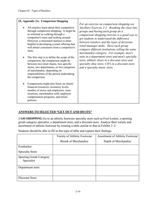 Chapter 02 - Types of Retailers
2-16
IX. Appendix 2A: Comparison Shopping
 All retailers learn about their competitors
through comparison shopping. It might be
as informal as walking through a
competitor's store and looking around.
However, a structured analysis is more
helpful in developing a retail offering that
will attract consumers from a competitor's
store.
 The first step is to define the scope of the
comparison; the comparison might be
between two retail chains, two specific
stores, two departments, or two categories
of merchandise, depending on
responsibilities of the person undertaking
the comparison.
 Comparisons might also focus on chains'
financial resources, inventory levels,
number of stores and employees, store
locations, merchandise sold, employee
compensation programs, and return
policies.
For an exercise on comparison shopping see
Ancillary Exercise 2-2. Breaking the class into
groups and having each group do a
comparison shopping exercise is a good way to
get students to understand the difference
between retailers and the types of decisions
retail manager make. Have each group
compare different institutions selling the same
merchandise category. For example, men's
suits in a department store and men's specialty
store, athletic shoes in a discount store and
specialty shoe store, CD's in a discount store
and a specialty music store.
ANSWERS TO SELECTED “GET OUT AND DO ITS”
2 GO SHOPPING Go to an athletic footwear specialty store such as Foot Locker, a sporting
goods category specialist, a department store, and a discount store. Analyze their variety and
assortment of athletic footwear by creating a table similar to that in Exhibit 2–2.
Students should be able to fill in this type of table and explain their findings.
Variety of Athletic Footwear
Breath of Merchandise
Assortment of Athletic Footwear
Depth of Merchandise
Footlocker
Specialty Store
Sporting Goods Category
Specialist
Department store
Discount Store
 