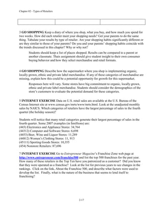 Chapter 02 - Types of Retailers
2-17
3 GO SHOPPING Keep a diary of where you shop, what you buy, and how much you spend for
two weeks. How did each retailer meet your shopping needs? Get your parents to do the same
thing. Tabulate your results by type of retailer. Are your shopping habits significantly different or
are they similar to those of your parents? Do you and your parents’ shopping habits coincide with
the trends discussed in this chapter? Why or why not?
Students should keep a list of places shopped. Results can be compared to a parent or
another classmate. Thais assignment should give student insight to their own consumer
buying behavior and how they select merchandise and retail formats.
4 GO SHOPPING Describe how the supermarket where you shop is implementing organic,
locally grown, ethnic and private label merchandise. If any of these categories of merchandise are
missing, explain how this could be a potential opportunity for growth for this supermarket.
Responses here will vary. Some stores have big commitment to organic, locally grown,
ethnic and private label merchandise. Students should consider the demographics of the
store’s customers to evaluate the potential demand for these categories.
5 INTERNET EXERCISE Data on U.S. retail sales are available at the U.S. Bureau of the
Census Internet site at www.census.gov/mrts/www/mrts.html. Look at the unadjusted monthly
sales by NAICS. Which categories of retailers have the largest percentage of sales in the fourth
quarter (the holiday season)?
Students will notice that many retail categories generate their largest percentage of sales in the
fourth quarter. Some 2007 examples (in $millions) are:
(443) Electronics and Appliance Stores: 34,764
(44312) Computer and Software Stores: 6,698
(4453) Beer, Wine and Liquor Stores: 11,289
(44812) Women’s Clothing Stores: 11, 913
(45111) Sporting Goods Stores: 10,355
(454) Nonstore Retailers: 87,696
7 INTERNET EXERCISE Go to Entrepreneur Magazine’s Franchise Zone web page at
http://www.entrepreneur.com/franchise500 and list the top 500 franchises for the past year.
How many of these retailers in the Top Ten have you patronized as a customer? Did you know
that they were operated as a franchise? Look at the list for previous years to see changes in the
rankings. Click on the link, About the Franchise 500, and describe what factors were used to
develop the list. Finally, what is the nature of the business that seems to lend itself to
franchising?
 