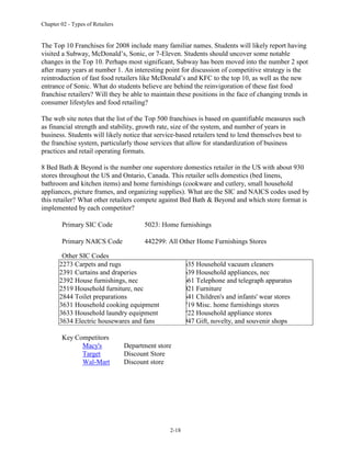 Chapter 02 - Types of Retailers
2-18
The Top 10 Franchises for 2008 include many familiar names. Students will likely report having
visited a Subway, McDonald’s, Sonic, or 7-Eleven. Students should uncover some notable
changes in the Top 10. Perhaps most significant, Subway has been moved into the number 2 spot
after many years at number 1. An interesting point for discussion of competitive strategy is the
reintroduction of fast food retailers like McDonald’s and KFC to the top 10, as well as the new
entrance of Sonic. What do students believe are behind the reinvigoration of these fast food
franchise retailers? Will they be able to maintain these positions in the face of changing trends in
consumer lifestyles and food retailing?
The web site notes that the list of the Top 500 franchises is based on quantifiable measures such
as financial strength and stability, growth rate, size of the system, and number of years in
business. Students will likely notice that service-based retailers tend to lend themselves best to
the franchise system, particularly those services that allow for standardization of business
practices and retail operating formats.
8 Bed Bath & Beyond is the number one superstore domestics retailer in the US with about 930
stores throughout the US and Ontario, Canada. This retailer sells domestics (bed linens,
bathroom and kitchen items) and home furnishings (cookware and cutlery, small household
appliances, picture frames, and organizing supplies). What are the SIC and NAICS codes used by
this retailer? What other retailers compete against Bed Bath & Beyond and which store format is
implemented by each competitor?
Primary SIC Code 5023: Home furnishings
Primary NAICS Code 442299: All Other Home Furnishings Stores
Other SIC Codes
2273 Carpets and rugs
2391 Curtains and draperies
2392 House furnishings, nec
2519 Household furniture, nec
2844 Toilet preparations
3631 Household cooking equipment
3633 Household laundry equipment
3634 Electric housewares and fans
3635 Household vacuum cleaners
3639 Household appliances, nec
3661 Telephone and telegraph apparatus
5021 Furniture
5641 Children's and infants' wear stores
5719 Misc. home furnishings stores
5722 Household appliance stores
5947 Gift, novelty, and souvenir shops
Key Competitors
Macy's Department store
Target Discount Store
Wal-Mart Discount store
 