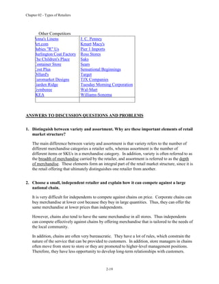 Chapter 02 - Types of Retailers
2-19
Other Competitors
Anna's Linens
Art.com
Babies "R" Us
Burlington Coat Factory
The Children's Place
Container Store
Cost Plus
Dillard's
Euromarket Designs
Garden Ridge
Gymboree
IKEA
J. C. Penney
Kmart Macy's
Pier 1 Imports
Ross Stores
Saks
Sears
Sensational Beginnings
Target
TJX Companies
Tuesday Morning Corporation
Wal-Mart
Williams-Sonoma
ANSWERS TO DISCUSSION QUESTIONS AND PROBLEMS
1. Distinguish between variety and assortment. Why are these important elements of retail
market structure?
The main difference between variety and assortment is that variety refers to the number of
different merchandise categories a retailer sells, whereas assortment is the number of
different items or SKUs in a merchandise category. In addition, variety is often referred to as
the breadth of merchandise carried by the retailer, and assortment is referred to as the depth
of merchandise. These elements form an integral part of the retail market structure, since it is
the retail offering that ultimately distinguishes one retailer from another.
2. Choose a small, independent retailer and explain how it can compete against a large
national chain.
It is very difficult for independents to compete against chains on price. Corporate chains can
buy merchandise at lower cost because they buy in large quantities. Thus, they can offer the
same merchandise at lower prices than independents.
However, chains also tend to have the same merchandise in all stores. Thus independents
can compete effectively against chains by offering merchandise that is tailored to the needs of
the local community.
In addition, chains are often very bureaucratic. They have a lot of rules, which constrain the
nature of the service that can be provided to customers. In addition, store managers in chains
often move from store to store or they are promoted to higher-level management positions.
Therefore, they have less opportunity to develop long-term relationships with customers.
 