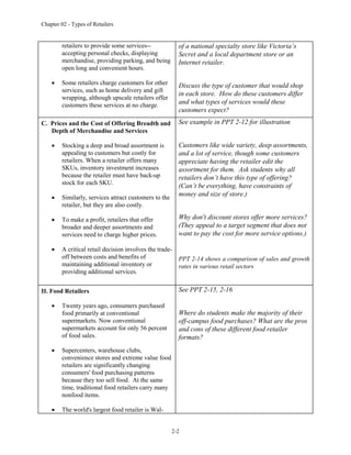 Chapter 02 - Types of Retailers
2-2
retailers to provide some services--
accepting personal checks, displaying
merchandise, providing parking, and being
open long and convenient hours.
 Some retailers charge customers for other
services, such as home delivery and gift
wrapping, although upscale retailers offer
customers these services at no charge.
of a national specialty store like Victoria’s
Secret and a local department store or an
Internet retailer.
Discuss the type of customer that would shop
in each store. How do these customers differ
and what types of services would these
customers expect?
C. Prices and the Cost of Offering Breadth and
Depth of Merchandise and Services
 Stocking a deep and broad assortment is
appealing to customers but costly for
retailers. When a retailer offers many
SKUs, inventory investment increases
because the retailer must have back-up
stock for each SKU.
 Similarly, services attract customers to the
retailer, but they are also costly.
 To make a profit, retailers that offer
broader and deeper assortments and
services need to charge higher prices.
 A critical retail decision involves the trade-
off between costs and benefits of
maintaining additional inventory or
providing additional services.
See example in PPT 2-12 for illustration
Customers like wide variety, deep assortments,
and a lot of service, though some customers
appreciate having the retailer edit the
assortment for them. Ask students why all
retailers don’t have this type of offering?
(Can’t be everything, have constraints of
money and size of store.)
Why don't discount stores offer more services?
(They appeal to a target segment that does not
want to pay the cost for more service options.)
PPT 2-14 shows a comparison of sales and growth
rates in various retail sectors
II. Food Retailers
 Twenty years ago, consumers purchased
food primarily at conventional
supermarkets. Now conventional
supermarkets account for only 56 percent
of food sales.
 Supercenters, warehouse clubs,
convenience stores and extreme value food
retailers are significantly changing
consumers' food purchasing patterns
because they too sell food. At the same
time, traditional food retailers carry many
nonfood items.
 The world's largest food retailer is Wal-
See PPT 2-15, 2-16
Where do students make the majority of their
off-campus food purchases? What are the pros
and cons of these different food retailer
formats?
 