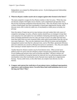 Chapter 02 - Types of Retailers
2-20
Independents can compete by offering better service—by developing personal relationships
with local customers.
3. What do off-price retailers need to do to compete against other formats in the future?
The main competitive weapon for the off-price retailers is their low price. While they may
not directly compete with higher service formats, such as department and specialty stores,
they do face increasing competition from discount stores. Here, the off-price stores may be at
a relative disadvantage since their merchandise is based upon opportunistic buying, while
discount stores offer a relatively stable mix of merchandise at stable prices (everyday low
pricing).
Since the option of improving service may increase costs and weaken their only source of
competitive advantage, low price, off-price retailers should focus on strategies to keep their
costs and prices low and explore low cost methods of attracting and retaining customers. In
terms of keeping operational costs low, they can locate in lower cost urban and rural areas
(note that outlet stores are more clustered within outlet malls located farther from the city but
near major highways). They can also implement more efficient inventory and merchandise
management systems (note that for a discount store, such as Wal-Mart, operational efficiency
and costs reductions are crucial to offering lower prices to customers). Also, they can expand
their sourcing to include imports from low cost international markets.
Another threat for off-price retailers may be from Internet stores. Often several stores
publicize their low prices and also attempt to match consumer price preferences through
reverse bidding and auctions (sites such as Priceline and eBay). Off-price retailers can
explore the possibility of using the Internet for relatively low cost advertising about current
merchandises (since their merchandise stocks fluctuate more rapidly due to opportunistic
buying). Factory outlet stores, on the other hand, can compete more directly over the
Internet.
4. Compare and contrast the retail mixes of convenience stores, traditional supermarkets,
superstores, and warehouse stores. Can all of these food retail institutions survive over
the long run? How? Why?
 