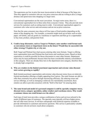 Chapter 02 - Types of Retailers
2-22
The superstores are low in price but more inconvenient to shop in because of the large size.
Thus they appeal to customers who are very price conscious and are willing to drive a longer
distance and spend more time shopping in a larger store.
Conventional supermarkets are the most convenient. In major metro areas, there is a
conventional supermarket two to three miles from everyone’s home. They also provide more
services for customers such as cutting meat to order. Conventional supermarkets appeal to
customers who value service and convenience and are not as price conscious.
Note that the same consumer may shop at all four types of food retailers depending on the
nature of the shopping trip. For example, a consumer might stock up on basic such as toilet
paper, soft drinks, and can goods at a warehouse or superstore and then go to a supermarket
to buy meat, produce, and gourmet food.
5. Could a large discounter, such as Target or Walmart, enter another retail format such
as convenience stores or department stores in the future? Would they be successful with
either strategy? Explain why or why not.
Both Target and Walmart have had success entering other store formats. Target is offering
more supermarket items and Walmart has food stores and warehouse stores. Based on these
experiences it could be possible for theses discounters to enter other formats. Department
stores may be more problematic because there has been considerable industry consolidation
in this category. There are already three tiers in the department store category, therefore there
is already high competition.
6. Why are retailers in the limited assortment supermarket and extreme value discount
store sectors growing so rapidly?
Both limited assortment supermarkets and extreme value discount stores focus on relatively
limited merchandise offerings at highly appealing (low!) prices. The retail formats are able to
offer their extremely low prices through maximizing efficiency. By reducing extras and
service offerings, as well as managing a relatively low merchandise assortment, these
retailers are able to provide consumers with the “thrill of the hunt” for amazing deals.
7. The same brand and model of a personal computer is sold by specialty computer stores,
discount stores, category specialists, online retailers and warehouse stores. Why would
a customer choose one retail format over the others?
Each type of retail store provides a unique combination of price and services tailored to the
needs of different types of customers. The specialty store typically will have higher prices,
but will offer more services. It will have salespeople with technical expertise available to
provide information to customers and answer questions. This service is particularly valuable
to customers who do not know much about computers.
 