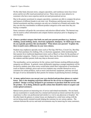 Chapter 02 - Types of Retailers
2-23
On the other hand, discount stores, category specialists, and warehouse stores have lower
prices and do not offer much personalized service. These stores are more attractive to
customers who have more expertise and do not need personalized service.
Due to the greater assortment in category specialists, customers are able to compare the prices
and features of different brands in one store visit. Warehouse and discount stores have
limited assortments and thus customers can only see a limited set of brands and models. But
they can also buy merchandise in different product categories at the same time they are
buying a computer.
Some customers will prefer the convenience and selection offered online. The Internet may
also be used to collect information and compare features and prices prior to shopping in a
store location.
8. Choose a product category that both you and your parents purchase (e.g., business
clothing, casual clothing, music, electronic equipment, shampoo). In which type of store
do you typically purchase this merchandise? What about your parents? Explain why
there is (and is not) a difference in your store choices.
Students may emphasize specialty stores such as The Gap, Old Navy, Circuit City, Best Buy
etc. for their purchases for clothing, CDs, or electronic equipment, while mentioning that
their parents favor traditional department stores such as Macy's or Sears for the purchase of
such product categories. If price is a major factor, there may be some similarities between
the students and their parents; both may shop at discount stores.
The merchandise, service and prices for the various retail formats stocking different product
categories are different. In general, stores deliberately targeting a younger population will be
favored by students since these stores would better match their expectations of merchandise
(such as fashion clothing), prices and services (students may consider themselves savvy
customers for certain products, such as music and electronic equipment, and may not need
the type of service demanded by their parents for instance in purchasing business clothing).
9. At many optical stores you can get your eyes checked and purchase glasses or contact
lenses. How is the shopping experience different for the service as compared to the
product? Design a strategy designed to get customers to purchase both the service and
the product. In so doing, delineate specific actions that should be taken to acquire and
retain optical customers.
Optical stores present an interesting mix of service and related merchandise. On one hand,
the eye examination is usually done by a trained and licensed eye doctor and here the service
experience is often very professional and similar to a visit to any physician or hospital. On
the other hand, the glasses or contact lenses are displayed in a retail store setting with the
service being mostly oriented towards helping the customer try out various options. The
contrasts between the service and retail environments may be unnerving for some customers.
 