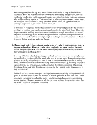 Chapter 02 - Types of Retailers
2-24
One strategy to reduce the gap is to ensure that the retail setting is very professional and
courteous. Since the problem has been detected and identified by the eye doctor, the sales
staff in the retail setting could engage and interact more directly with the customer with more
of a problem-solving approach. This would involve educating consumers on various issues,
including the merits/demerits of using glasses or contact lenses, the types of lenses and
coatings, proper care of glasses and contact lenses, etc.
It must also be recognized that most customers who are prescribed glasses for the first time
are likely to continue wearing glasses or contact lenses for the rest of their lives. Thus, it is
important to start building consumer trust and confidence through professional service and
expertise. One strategy would be to encourage customers to return for an eye examination
every year and also have their current prescription for the glasses or lenses checked. Another
is to provide free repair service for the frames.
10. Many experts believe that customer service is one of retailers' most important issues in
the new millennium. How can retailers that emphasize low price (such as discount
stores, category specialists, and off-price retailers) improve customer service without
increasing costs and thus, prices?
It is very difficult to offer high-quality, personalized customer service at a low cost, because
personalized service is provided by people who have to be paid more. Price-oriented retailers
provide service by using signage to make it easy for customers to locate products, having
many checkout counters so customers can pay for merchandise quickly, and using displays to
demonstrate the use of merchandise and information about the merchandise. These store
layout and display activities do not require people, but they make it easier for customers to
buy merchandise.
Personalized service from employees can be provided economically by having a centralized
place in the store where experts are available to answer questions. Rather than have a lot of
employees circulating throughout the store, a smaller number of employees can be in one
central location. However, customers will have to come to the service providers rather than
the service providers going to the customers.
 
