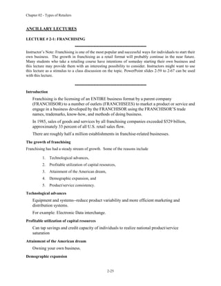 Chapter 02 - Types of Retailers
2-25
ANCILLARY LECTURES
LECTURE # 2-1: FRANCHISING
--------------------------------------------------
Instructor’s Note: Franchising is one of the most popular and successful ways for individuals to start their
own business. The growth in franchising as a retail format will probably continue in the near future.
Many students who take a retailing course have intentions of someday starting their own business and
this lecture may provide them with an interesting possibility to consider. Instructors might want to use
this lecture as a stimulus to a class discussion on the topic. PowerPoint slides 2-59 to 2-67 can be used
with this lecture.
--------------------------------------------------
Introduction
Franchising is the licensing of an ENTIRE business format by a parent company
(FRANCHISOR) to a number of outlets (FRANCHISEES) to market a product or service and
engage in a business developed by the FRANCHISOR using the FRANCHISOR’S trade
names, trademarks, know-how, and methods of doing business.
In 1985, sales of goods and services by all franchising companies exceeded $529 billion,
approximately 33 percent of all U.S. retail sales flow.
There are roughly half a million establishments in franchise-related businesses.
The growth of franchising
Franchising has had a steady stream of growth. Some of the reasons include
1. Technological advances,
2. Profitable utilization of capital resources,
3. Attainment of the American dream,
4. Demographic expansion, and
5. Product/service consistency.
Technological advances
Equipment and systems--reduce product variability and more efficient marketing and
distribution systems.
For example: Electronic Data interchange.
Profitable utilization of capital resources
Can tap savings and credit capacity of individuals to realize national product/service
saturation
Attainment of the American dream
Owning your own business.
Demographic expansion
 