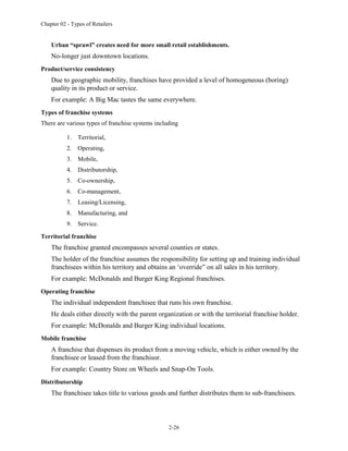 Chapter 02 - Types of Retailers
2-26
Urban “sprawl” creates need for more small retail establishments.
No-longer just downtown locations.
Product/service consistency
Due to geographic mobility, franchises have provided a level of homogeneous (boring)
quality in its product or service.
For example: A Big Mac tastes the same everywhere.
Types of franchise systems
There are various types of franchise systems including
1. Territorial,
2. Operating,
3. Mobile,
4. Distributorship,
5. Co-ownership,
6. Co-management,
7. Leasing/Licensing,
8. Manufacturing, and
9. Service.
Territorial franchise
The franchise granted encompasses several counties or states.
The holder of the franchise assumes the responsibility for setting up and training individual
franchisees within his territory and obtains an ‘override” on all sales in his territory.
For example: McDonalds and Burger King Regional franchises.
Operating franchise
The individual independent franchisee that runs his own franchise.
He deals either directly with the parent organization or with the territorial franchise holder.
For example: McDonalds and Burger King individual locations.
Mobile franchise
A franchise that dispenses its product from a moving vehicle, which is either owned by the
franchisee or leased from the franchisor.
For example: Country Store on Wheels and Snap-On Tools.
Distributorship
The franchisee takes title to various goods and further distributes them to sub-franchisees.
 