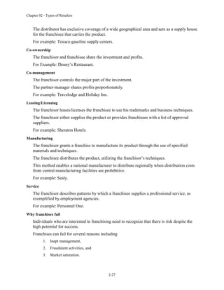 Chapter 02 - Types of Retailers
2-27
The distributor has exclusive coverage of a wide geographical area and acts as a supply house
for the franchisee that carries the product.
For example: Texaco gasoline supply centers.
Co-ownership
The franchisor and franchisee share the investment and profits.
For Example: Denny’s Restaurant.
Co-management
The franchisor controls the major part of the investment.
The partner-manager shares profits proportionately.
For example: Travelodge and Holiday Inn.
Leasing/Licensing
The franchisor leases/licenses the franchisee to use his trademarks and business techniques.
The franchisor either supplies the product or provides franchisees with a list of approved
suppliers.
For example: Sheraton Hotels.
Manufacturing
The franchisor grants a franchise to manufacture its product through the use of specified
materials and techniques.
The franchisee distributes the product, utilizing the franchisor’s techniques.
This method enables a national manufacturer to distribute regionally when distribution costs
from central manufacturing facilities are prohibitive.
For example: Sealy.
Service
The franchisor describes patterns by which a franchisee supplies a professional service, as
exemplified by employment agencies.
For example: Personnel One.
Why franchises fail
Individuals who are interested in franchising need to recognize that there is risk despite the
high potential for success.
Franchises can fail for several reasons including
1. Inept management,
2. Fraudulent activities, and
3. Market saturation.
 