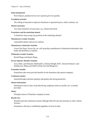 Chapter 02 - Types of Retailers
2-28
Inept management
Poor finances, product/service mix rejected, grew too quickly.
Fraudulent activities
The selling of unsound or unproven franchises to ignorant buyers, unfair contracts, etc.
Market saturation
Too many franchises of same type, e.g., chicken fast-food.
Franchisors and the marketing channel
A franchisor may occupy any position in the marketing channel.
Manufacturer-retailer franchise
Automobile dealers and service stations.
Manufacturer-wholesaler franchise
Coca-Cola, Pepsi, Seven-Up, etc. sell syrup they manufacture to franchised wholesalers who
bottle and distribute to retailers.
Wholesalers-retailer franchise
Rexall Drugs and Sentry Drugs.
Service Sponsor--Retailer franchise
Avis, Hertz, and National, McDonald’s, Chicken Delight, KFC, Howard Johnson’s and
Holiday Inn, Midas and AMCO, Kelly Girl and Manpower
Franchisor benefits
Franchisees (the store) provide benefits for the franchisor (the parent company).
Continuous market
Insured through consistent quantity and quality and strong promotion.
Market information
Information such as sales, local advertising, employee turnover, profits, etc. is usually
provided.
Money
Principal sources of franchise company revenue.
Royalty fees
Royalties provide continuous income although often the rate may decrease as sales volume
increase.
Sometimes a flat rate is established regardless of level of sales.
 