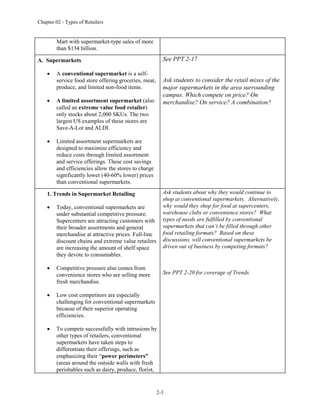 Chapter 02 - Types of Retailers
2-3
Mart with supermarket-type sales of more
than $134 billion.
A. Supermarkets
 A conventional supermarket is a self-
service food store offering groceries, meat,
produce, and limited non-food items.
 A limited assortment supermarket (also
called an extreme value food retailer)
only stocks about 2,000 SKUs. The two
largest US examples of these stores are
Save-A-Lot and ALDI.
 Limited assortment supermarkets are
designed to maximize efficiency and
reduce costs through limited assortment
and service offerings. These cost savings
and efficiencies allow the stores to charge
significantly lower (40-60% lower) prices
than conventional supermarkets.
See PPT 2-17
Ask students to consider the retail mixes of the
major supermarkets in the area surrounding
campus. Which compete on price? On
merchandise? On service? A combination?
1. Trends in Supermarket Retailing
 Today, conventional supermarkets are
under substantial competitive pressure.
Supercenters are attracting customers with
their broader assortments and general
merchandise at attractive prices. Full-line
discount chains and extreme value retailers
are increasing the amount of shelf space
they devote to consumables.
 Competitive pressure also comes from
convenience stores who are selling more
fresh merchandise.
 Low cost competitors are especially
challenging for conventional supermarkets
because of their superior operating
efficiencies.
 To compete successfully with intrusions by
other types of retailers, conventional
supermarkets have taken steps to
differentiate their offerings, such as
emphasizing their “power perimeters”
(areas around the outside walls with fresh
perishables such as dairy, produce, florist,
Ask students about why they would continue to
shop at conventional supermarkets. Alternatively,
why would they shop for food at supercenters,
warehouse clubs or convenience stores? What
types of needs are fulfilled by conventional
supermarkets that can’t be filled through other
food retailing formats? Based on these
discussions, will conventional supermarkets be
driven out of business by competing formats?
See PPT 2-20 for coverage of Trends.
 