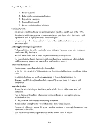 Chapter 02 - Types of Retailers
2-31
1. Sustained growth,
2. Enduring plus unimagined applications,
3. International expansion,
4. Increased tensions, and
5. Greater emphasis on financial returns.
Sustained Growth
It is perceived that franchising will continue to grow steadily, a trend begun in the 1980s.
One of the possible explanations for this growth is that franchising offers franchisors rapid
expansion as well as highly motivated owner-managers.
Also, annual growth in franchised sales volume will exceed the inflation rate by several
percentage points.
Enduring plus unimagined applications
Today, such things like video yearbooks, house-sitting services, and house calls by doctors
may be owned by franchises.
With the applications such as these, the possibilities are certainly diverse.
For example, in the future, franchisees will come from three main sources, which include
middle managers, women, and independent small-business owners.
International expansion
Franchisors are currently exploring foreign markets.
In fact, in 1988 one-sixth of all business-format franchisors had businesses outside the United
States.
In addition, this trend has also been reciprocated by foreign franchisors as well.
However, non-U.S. franchisors have had a more difficult time in the U. S. due to stiff
competition.
Increasing tensions
Despite the overwhelming of franchisors on the whole, there is still a major source of
contention.
That is, franchisor-franchisee relations have witnessed a rise in class-action suits and
arbitration hearings.
In 1989, over 400 franchisee-related hearings were held.
Dissatisfaction among franchisees could originate from various sources.
First, perceived inequity among this group regarding mandated or proposed changes may be a
major source of conflict.
Also unsatisfactory financial performance may be another cause of discord.
 