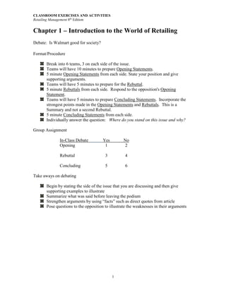 CLASSROOM EXERCISES AND ACTIVITIES
Retailing Management 8th
Edition
1
Chapter 1 – Introduction to the World of Retailing
Debate: Is Walmart good for society?
Format/Procedure
Break into 6 teams, 3 on each side of the issue.
Teams will have 10 minutes to prepare Opening Statements.
5 minute Opening Statements from each side. State your position and give
supporting arguments.
Teams will have 5 minutes to prepare for the Rebuttal.
5 minute Rebuttals from each side. Respond to the opposition's Opening
Statement.
Teams will have 5 minutes to prepare Concluding Statements. Incorporate the
strongest points made in the Opening Statements and Rebuttals. This is a
Summary and not a second Rebuttal.
5 minute Concluding Statements from each side.
Individually answer the question: Where do you stand on this issue and why?
Group Assignment
In-Class Debate Yes No
Opening 1 2
Rebuttal 3 4
Concluding 5 6
Take aways on debating
Begin by stating the side of the issue that you are discussing and then give
supporting examples to illustrate
Summarize what was said before leaving the podium
Strengthen arguments by using “facts” such as direct quotes from article
Pose questions to the opposition to illustrate the weaknesses in their arguments
 