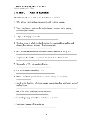 CLASSROOM EXERCISES AND ACTIVITIES
Retailing Management 8th
Edition
2
Chapter 2 – Types of Retailers
What retailers or types of retailers are characterized as follows:
1. Offer a broad variety and deep assortment, with customer service.
______________________________________________________________
2. Target low-income customers, but higher-income customers are increasingly
patronizing these stores.
______________________________________________________________
3. A type of “Category Specialist”
______________________________________________
4. Nonstore format in which merchandise or services are stored in a machine and
dispensed to customers when they deposit cash/credit.
_______________________________________
5. Offer an inconsistent assortment of brand name merchandise at low prices.
__________________________________________________________________
6. Large stores that combine a supermarket with a full-line discount store.
__________________________________________________________________
7. Not popular in U.S., but popular in Europe
______________________________________
8. Can be further categorized into 3 tiers
__________________________________________
9. Offers a broad variety of merchandise, limited service, and low prices.
________________
10. A self-service food store offering groceries, meat, and produce with limited sales of
nonfood items.
__________________________________________________________________
11. One of the fastest growing segments in retailing.
___________________________________
12. Carry a larger proportion of food items than supercenters.
___________________________
13. Large stores located in low-rent areas
___________________________________________
 