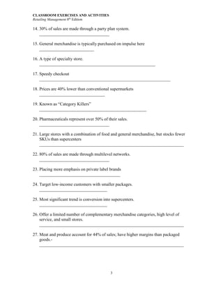 CLASSROOM EXERCISES AND ACTIVITIES
Retailing Management 8th
Edition
3
14. 30% of sales are made through a party plan system.
________________________________
15. General merchandise is typically purchased on impulse here
_________________________
16. A type of specialty store.
_____________________________________________________
17. Speedy checkout
____________________________________________________________
18. Prices are 40% lower than conventional supermarkets
______________________________
19. Known as “Category Killers”
_________________________________________________
20. Pharmaceuticals represent over 50% of their sales.
________________________________
21. Large stores with a combination of food and general merchandise, but stocks fewer
SKUs than supercenters
__________________________________________________________________
22. 80% of sales are made through multilevel networks.
________________________________
23. Placing more emphasis on private label brands
_____________________________________
24. Target low-income customers with smaller packages.
_______________________________
25. Most significant trend is conversion into supercenters.
_______________________________
26. Offer a limited number of complementary merchandise categories, high level of
service, and small stores.
__________________________________________________________________
27. Meat and produce account for 44% of sales; have higher margins than packaged
goods.-
__________________________________________________________________
 