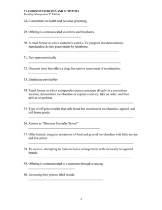 CLASSROOM EXERCISES AND ACTIVITIES
Retailing Management 8th
Edition
4
28. Concentrate on health and personal grooming.
_____________________________________
29. Offering is communicated via letters and brochures.
_________________________________
30. A retail format in which customers watch a TV program that demonstrates
merchandise & then place orders by telephone.
_________________________________________________________
31. Buy opportunistically
__________________________________________________________
32. Discount store that offers a deep, but narrow assortment of merchandise.
__________________
33. Emphasize perishables
__________________________________________________________
34. Retail format in which salespeople contact customers directly in a convenient
location, demonstrate merchandise or explain a service, take an order, and then
deliver or perform.
__________________________________________________________________
35. Type of off-price retailer that sells broad but inconsistent merchandise, apparel, and
soft home goods.
__________________________________________________________________
36. Known as “Discount Specialty Stores”
_____________________________________________
37. Offer limited, irregular assortment of food and general merchandise with little service
and low prices
__________________________________________________________________
38. To survive, attempting to form exclusive arrangements with nationally recognized
brands.
__________________________________________________________________
39. Offering is communicated to a customer through a catalog.
_____________________________
40. Increasing their private label brands.
_______________________________________________
 
