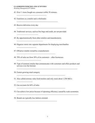 CLASSROOM EXERCISES AND ACTIVITIES
Retailing Management 8th
Edition
5
41. Over ½ items bought are consumer within 30 minutes.
________________________________
42. Functions as a retailer and a wholesaler.
____________________________________________
43. Receive deliveries every day
_____________________________________________________
44. Traditional services, such as free bags and credit, are not provided.
_______________________
45. By opportunistically from other retailers and manufacturers.
____________________________
46. Organize stores into separate departments for displaying merchandise
_____________________
47. Off-price retailer owned by a manufacturer.
_________________________________________
48. 70% of sales are from 30% of its customers – other businesses
__________________________
49. Type of nonstore retailer that communicates with customers and offers products and
services over the Internet.
_________________________________________________________________
50. Fastest growing retail category
____________________________________________________
51. Also called extreme value food retailers and only stock about 1,250 SKUs
_________________
52. Gas accounts for 66% of sales
____________________________________________________
53. Can achieve low prices because of operating efficiency caused by scale economies.
__________________________________________________________________
54. Brands are typically less fashion oriented.
___________________________________________
 