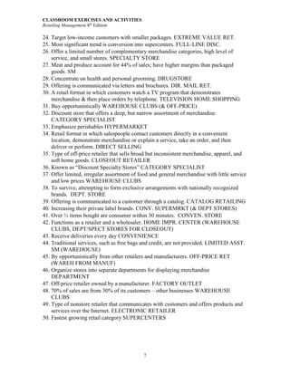 CLASSROOM EXERCISES AND ACTIVITIES
Retailing Management 8th
Edition
7
24. Target low-income customers with smaller packages. EXTREME VALUE RET.
25. Most significant trend is conversion into supercenters. FULL-LINE DISC.
26. Offer a limited number of complementary merchandise categories, high level of
service, and small stores. SPECIALTY STORE
27. Meat and produce account for 44% of sales; have higher margins than packaged
goods. SM
28. Concentrate on health and personal grooming. DRUGSTORE
29. Offering is communicated via letters and brochures. DIR. MAIL RET.
30. A retail format in which customers watch a TV program that demonstrates
merchandise & then place orders by telephone. TELEVISION HOME SHOPPING
31. Buy opportunistically WAREHOUSE CLUBS (& OFF-PRICE)
32. Discount store that offers a deep, but narrow assortment of merchandise.
CATEGORY SPECIALIST
33. Emphasize perishables HYPERMARKET
34. Retail format in which salespeople contact customers directly in a convenient
location, demonstrate merchandise or explain a service, take an order, and then
deliver or perform. DIRECT SELLING
35. Type of off-price retailer that sells broad but inconsistent merchandise, apparel, and
soft home goods. CLOSEOUT RETAILER
36. Known as “Discount Specialty Stores” CATEGORY SPECIALIST
37. Offer limited, irregular assortment of food and general merchandise with little service
and low prices WAREHOUSE CLUBS
38. To survive, attempting to form exclusive arrangements with nationally recognized
brands. DEPT. STORE
39. Offering is communicated to a customer through a catalog. CATALOG RETAILING
40. Increasing their private label brands. CONV. SUPERMRKT (& DEPT STORES)
41. Over ½ items bought are consumer within 30 minutes. CONVEN. STORE
42. Functions as a retailer and a wholesaler. HOME IMPR. CENTER (WAREHOUSE
CLUBS, DEPT/SPECT STORES FOR CLOSEOUT)
43. Receive deliveries every day CONVENIENCE
44. Traditional services, such as free bags and credit, are not provided. LIMITED ASST.
SM (WAREHOUSE)
45. By opportunistically from other retailers and manufacturers. OFF-PRICE RET
(WAREH FROM MANUF)
46. Organize stores into separate departments for displaying merchandise
DEPARTMENT
47. Off-price retailer owned by a manufacturer. FACTORY OUTLET
48. 70% of sales are from 30% of its customers – other businesses WAREHOUSE
CLUBS
49. Type of nonstore retailer that communicates with customers and offers products and
services over the Internet. ELECTRONIC RETAILER
50. Fastest growing retail category SUPERCENTERS
 