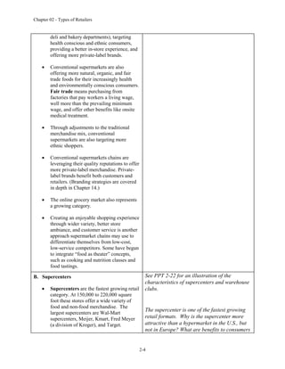 Chapter 02 - Types of Retailers
2-4
deli and bakery departments), targeting
health conscious and ethnic consumers,
providing a better in-store experience, and
offering more private-label brands.
 Conventional supermarkets are also
offering more natural, organic, and fair
trade foods for their increasingly health
and environmentally conscious consumers.
Fair trade means purchasing from
factories that pay workers a living wage,
well more than the prevailing minimum
wage, and offer other benefits like onsite
medical treatment.
 Through adjustments to the traditional
merchandise mix, conventional
supermarkets are also targeting more
ethnic shoppers.
 Conventional supermarkets chains are
leveraging their quality reputations to offer
more private-label merchandise. Private-
label brands benefit both customers and
retailers. (Branding strategies are covered
in depth in Chapter 14.)
 The online grocery market also represents
a growing category.
 Creating an enjoyable shopping experience
through wider variety, better store
ambiance, and customer service is another
approach supermarket chains may use to
differentiate themselves from low-cost,
low-service competitors. Some have begun
to integrate “food as theater” concepts,
such as cooking and nutrition classes and
food tastings.
B. Supercenters
 Supercenters are the fastest growing retail
category. At 150,000 to 220,000 square
foot these stores offer a wide variety of
food and non-food merchandise. The
largest supercenters are Wal-Mart
supercenters, Meijer, Kmart, Fred Meyer
(a division of Kroger), and Target.
See PPT 2-22 for an illustration of the
characteristics of supercenters and warehouse
clubs.
The supercenter is one of the fastest growing
retail formats. Why is the supercenter more
attractive than a hypermarket in the U.S., but
not in Europe? What are benefits to consumers
 