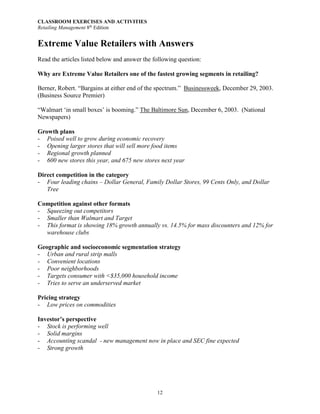 CLASSROOM EXERCISES AND ACTIVITIES
Retailing Management 8th
Edition
12
Extreme Value Retailers with Answers
Read the articles listed below and answer the following question:
Why are Extreme Value Retailers one of the fastest growing segments in retailing?
Berner, Robert. “Bargains at either end of the spectrum.” Businessweek, December 29, 2003.
(Business Source Premier)
“Walmart ‘in small boxes’ is booming.” The Baltimore Sun, December 6, 2003. (National
Newspapers)
Growth plans
- Poised well to grow during economic recovery
- Opening larger stores that will sell more food items
- Regional growth planned
- 600 new stores this year, and 675 new stores next year
Direct competition in the category
- Four leading chains – Dollar General, Family Dollar Stores, 99 Cents Only, and Dollar
Tree
Competition against other formats
- Squeezing out competitors
- Smaller than Walmart and Target
- This format is showing 18% growth annually vs. 14.5% for mass discounters and 12% for
warehouse clubs
Geographic and socioeconomic segmentation strategy
- Urban and rural strip malls
- Convenient locations
- Poor neighborhoods
- Targets consumer with <$35,000 household income
- Tries to serve an underserved market
Pricing strategy
- Low prices on commodities
Investor’s perspective
- Stock is performing well
- Solid margins
- Accounting scandal - new management now in place and SEC fine expected
- Strong growth
 