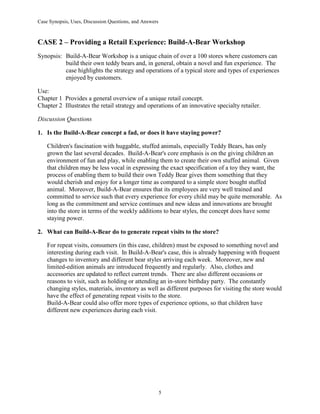 Case Synopsis, Uses, Discussion Questions, and Answers
5
CASE 2 – Providing a Retail Experience: Build-A-Bear Workshop
Synopsis: Build-A-Bear Workshop is a unique chain of over a 100 stores where customers can
build their own teddy bears and, in general, obtain a novel and fun experience. The
case highlights the strategy and operations of a typical store and types of experiences
enjoyed by customers.
Use:
Chapter 1 Provides a general overview of a unique retail concept.
Chapter 2 Illustrates the retail strategy and operations of an innovative specialty retailer.
Discussion Questions
1. Is the Build-A-Bear concept a fad, or does it have staying power?
Children's fascination with huggable, stuffed animals, especially Teddy Bears, has only
grown the last several decades. Build-A-Bear's core emphasis is on the giving children an
environment of fun and play, while enabling them to create their own stuffed animal. Given
that children may be less vocal in expressing the exact specification of a toy they want, the
process of enabling them to build their own Teddy Bear gives them something that they
would cherish and enjoy for a longer time as compared to a simple store bought stuffed
animal. Moreover, Build-A-Bear ensures that its employees are very well trained and
committed to service such that every experience for every child may be quite memorable. As
long as the commitment and service continues and new ideas and innovations are brought
into the store in terms of the weekly additions to bear styles, the concept does have some
staying power.
2. What can Build-A-Bear do to generate repeat visits to the store?
For repeat visits, consumers (in this case, children) must be exposed to something novel and
interesting during each visit. In Build-A-Bear's case, this is already happening with frequent
changes to inventory and different bear styles arriving each week. Moreover, new and
limited-edition animals are introduced frequently and regularly. Also, clothes and
accessories are updated to reflect current trends. There are also different occasions or
reasons to visit, such as holding or attending an in-store birthday party. The constantly
changing styles, materials, inventory as well as different purposes for visiting the store would
have the effect of generating repeat visits to the store.
Build-A-Bear could also offer more types of experience options, so that children have
different new experiences during each visit.
 