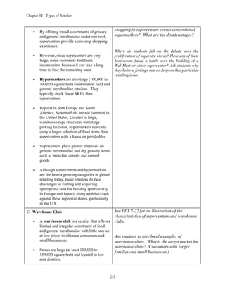 Chapter 02 - Types of Retailers
2-5
 By offering broad assortments of grocery
and general merchandise under one roof,
supercenters provide a one-stop shopping
experience.
 However, since supercenters are very
large, some customers find them
inconvenient because it can take a long
time to find the items they want.
 Hypermarkets are also large (100,000 to
300,000 square feet) combination food and
general merchandise retailers. They
typically stock fewer SKUs than
supercenters.
 Popular in both Europe and South
America, hypermarkets are not common in
the United States. Located in large,
warehouse-type structures with large
parking facilities, hypermarkets typically
carry a larger selection of food items than
supercenters with a focus on perishables.
 Supercenters place greater emphasis on
general merchandise and dry grocery items
such as breakfast cereals and canned
goods.
 Although supercenters and hypermarkets
are the fastest growing categories in global
retailing today, these retailers do face
challenges in finding and acquiring
appropriate land for building (particularly
in Europe and Japan), along with backlash
against these supersize stores, particularly
in the U.S.
shopping in supercenters versus conventional
supermarkets? What are the disadvantages?
Where do students fall on the debate over the
proliferation of supersize stores? Have any of their
hometowns faced a battle over the building of a
Wal-Mart or other supercenter? Ask students why
they believe feelings run so deep on this particular
retailing issue.
C. Warehouse Club
 A warehouse club is a retailer that offers a
limited and irregular assortment of food
and general merchandise with little service
at low prices to ultimate consumers and
small businesses.
 Stores are large (at least 100,000 to
150,000 square feet) and located in low
rent districts.
See PPT 2-22 for an illustration of the
characteristics of supercenters and warehouse
clubs.
Ask students to give local examples of
warehouse clubs. What is the target market for
warehouse clubs? (Consumers with larger
families and small businesses.)
 