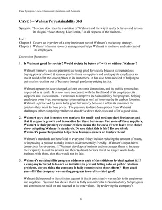 Case Synopsis, Uses, Discussion Questions, and Answers
6
CASE 3 – Walmart’s Sustainability 360
Synopsis: This case describes the evolution of Walmart and the way it really believes and acts on
its slogan, “Save Money, Live Better,” in all respects of the business.
Use :
Chapter 1 Covers an overview of a very important part of Walmart’s marketing strategy.
Chapter 9 Walmart’s human resource management helps Walmart to motivate and take care of
its employees.
Discussion Questions:
1. Is Walmart good for society? Would society be better off with or without Walmart?
Walmart formerly was not perceived as being good for society because its tremendous
buying power allowed it squeeze profits from its suppliers and underpay its employees so
that it could offer the lowest prices to its customers. It has also been accused of helping to
put smaller retailers out of business through predatory pricing tactics.
Walmart appears to have changed, at least on some dimensions, and its public persona has
improved as a result. It is now more concerned with the livelihood of its employees, its
suppliers and its customers. It continues to improve its Sustainability 360 program, helping
employees own lives, encouraging volunteering as well as lowering the its carbon footprint.
Walmart is perceived by some to be good for society because it offers its customer the
products they want for low prices. The pressure to drive down prices from Walmart
challenges other competing retailers to also drive down their costs and offer a good value.
2. Walmart says that it creates new markets for small- and medium-sized businesses and
that it supports growth and innovation for these businesses. For some of these suppliers,
Walmart is their primary customer, which means the business owners have little choice
about adopting Walmart’s standards. Do you think this is fair? Do you think
Walmart’s powerful position helps these business owners or hinders them?
Walmart’s standards are beneficial to everyone if they include reducing the amount of waste,
or improving a product to make it more environmentally friendly. Walmart’s input drives
down costs for everyone. If Walmart develops a business and encourages them to increase
their capacity to suit the retailer and then Walmart decides that it no longer wants to do
business with them, then this would not be fair.
3. Walmart’s sustainability program addresses each of the criticisms leveled against it. If
a company is forced to launch an initiative to prevent falling sales or public relations
problems, do you think the company is fully committed to those efforts? How could
you tell if the company was making progress toward its stated goal?
Walmart did respond to the criticism against it that it consistently was unfair to its employees
and suppliers. Walmart has shown that it is fully committed to its Sustainability 360 program
and continues to build on and succeed at its core values. By reviewing the company’s
 