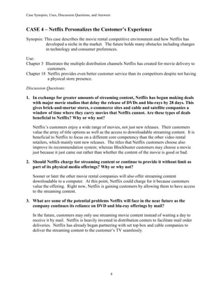 Case Synopsis, Uses, Discussion Questions, and Answers
8
CASE 4 – Netflix Personalizes the Customer’s Experience
Synopsis: This case describes the movie rental competitive environment and how Netflix has
developed a niche in the market. The future holds many obstacles including changes
in technology and consumer preferences.
Use:
Chapter 3 Illustrates the multiple distribution channels Netflix has created for movie delivery to
customers.
Chapter 18 Netflix provides even better customer service than its competitors despite not having
a physical store presence.
Discussion Questions:
1. In exchange for greater amounts of streaming content, Netflix has begun making deals
with major movie studios that delay the release of DVDs and blu-rays by 28 days. This
gives brick-and-mortar stores, e-commerce sites and cable and satellite companies a
window of time where they carry movies that Netflix cannot. Are these types of deals
beneficial to Netflix? Why or why not?
Netflix’s customers enjoy a wide range of movies, not just new releases. Their customers
value the array of title options as well as the access to downloadable streaming content. It is
beneficial to Netflix to focus on a different core competency than the other video rental
retailers, which mainly rent new releases. The titles that Netflix customers choose also
improve its recommendation system; whereas Blockbuster customers may choose a movie
just because it just came out rather than whether the content of the movie is good or bad.
2. Should Netflix charge for streaming content or continue to provide it without limit as
part of its physical media offerings? Why or why not?
Sooner or later the other movie rental companies will also offer streaming content
downloadable to a computer. At this point, Netflix could charge for it because customers
value the offering. Right now, Netflix is gaining customers by allowing them to have access
to the streaming content.
3. What are some of the potential problems Netflix will face in the near future as the
company continues its reliance on DVD and blu-ray offerings by mail?
In the future, customers may only use streaming movie content instead of waiting a day to
receive it by mail. Netflix is heavily invested in distribution centers to facilitate mail order
deliveries. Netflix has already began partnering with set top box and cable companies to
deliver the streaming content to the customer’s TV seamlessly.
 