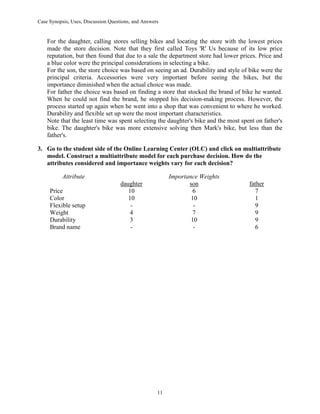 Case Synopsis, Uses, Discussion Questions, and Answers
11
For the daughter, calling stores selling bikes and locating the store with the lowest prices
made the store decision. Note that they first called Toys 'R' Us because of its low price
reputation, but then found that due to a sale the department store had lower prices. Price and
a blue color were the principal considerations in selecting a bike.
For the son, the store choice was based on seeing an ad. Durability and style of bike were the
principal criteria. Accessories were very important before seeing the bikes, but the
importance diminished when the actual choice was made.
For father the choice was based on finding a store that stocked the brand of bike he wanted.
When he could not find the brand, he stopped his decision-making process. However, the
process started up again when he went into a shop that was convenient to where he worked.
Durability and flexible set up were the most important characteristics.
Note that the least time was spent selecting the daughter's bike and the most spent on father's
bike. The daughter's bike was more extensive solving then Mark's bike, but less than the
father's.
3. Go to the student side of the Online Learning Center (OLC) and click on multiattribute
model. Construct a multiattribute model for each purchase decision. How do the
attributes considered and importance weights vary for each decision?
Attribute Importance Weights
daughter son father
Price 10 6 7
Color 10 10 1
Flexible setup - - 9
Weight 4 7 9
Durability 3 10 9
Brand name - - 6
 