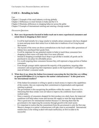 Case Synopsis, Uses, Discussion Questions, and Answers
12
CASE 6 – Retailing in India
Use:
Chapter 1 Example of the retail industry evolving globally
Chapter 2 Differences in retail formats in India and the U.S.
Chapter 4 Illustrates differences in shopping behavior across the globe
Chapter 5 Example of international retailing and entering a foreign market
Discussion Questions
1. How can a hypermarket located in India reach out to more experienced consumers and
orient them to shopping in their stores?
- It will be hard initially for a large retailer to initially attract consumers who have shopped
in mom and pop stores their entire lives in India due to traditions of not living beyond
their means.
- The layouts of the stores are direct contradictions to the local vendor older generations of
Indians have purchased their goods from.
- It will be important for any potential retailer in India to teach these consumers how
shopping in their stores will make their lives more efficient.
- Instead of shopping at multiple local shops to get all that is needed, all goods can be
purchased in one place for affordable prices.
- It is worth targeting these consumers because they still represent a large portion of Indian
consumers.
- Even though younger adults represent the majority of the population, targeting older
consumers and recognizing their importance speaks to the hypermarket’s willingness to
meet all Indian’s consumer needs.
2. What does it say about the Indian Government concerning the fact that they are willing
to spend $150 billion (U.S.) to improve the nation’s infrastructure? Is this good news
for international retailers?
- If the Indian Government is willing to spend so much money to improve the capabilities
of the country, they are expressing their commitment to hypermarkets and organized
retailing in general.
- The government is also recognizing the problems within the country. However it is
interesting that these strides were not taken to improve the conditions local vendors
worked under.
- Since a majority of consumers shopped for their produce on a daily basis, the improved
conditions will help reduce waste and increase the supply to meet the large demand.
- This is good news for international retailers because it is showing them that the
government is for improving the economy through growth in the retail sector.
- It is important to realize that the commitment from the government is only the first step.
Massive changes to a nation’s infrastructure will take years to accomplish. International
retailers have to be willing to deal with much inefficiency at first in order to be
successful.
 
